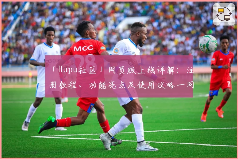 「Hupu社区」网页版上线详解：注册教程、功能亮点及使用攻略一网打尽