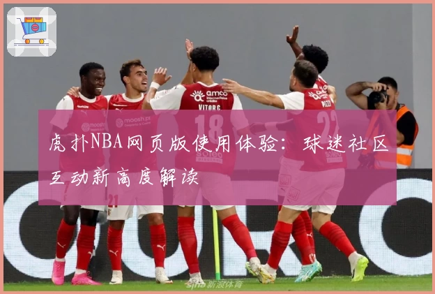 虎扑NBA网页版使用体验：球迷社区互动新高度解读