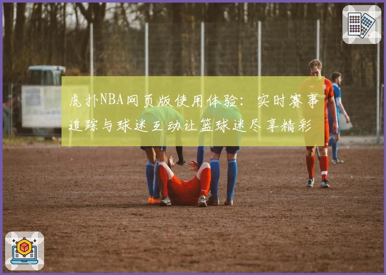 虎扑NBA网页版使用体验：实时赛事追踪与球迷互动让篮球迷尽享精彩