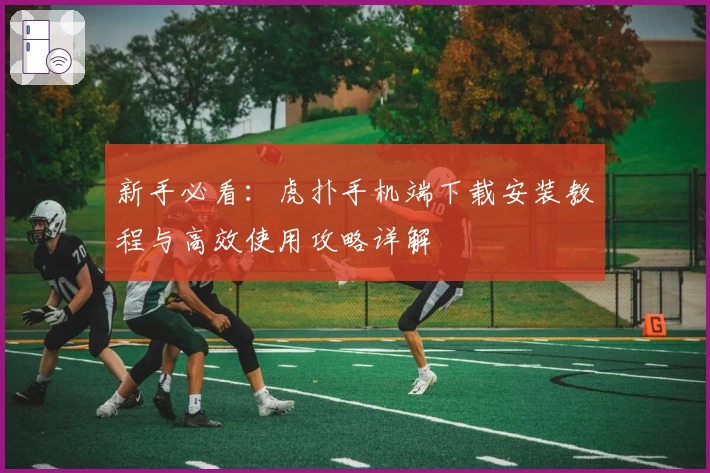 新手必看:虎扑手机端下载安装教程与高效使用攻略详解