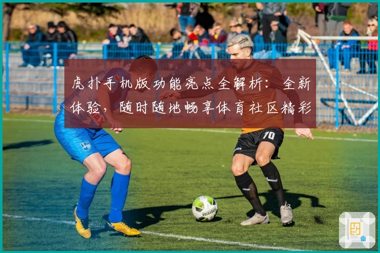 虎扑手机版功能亮点全解析：全新体验，随时随地畅享体育社区精彩内容
