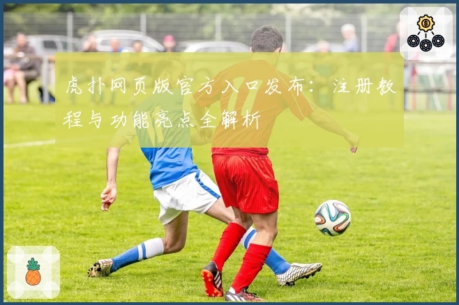 虎扑网页版官方入口发布：注册教程与功能亮点全解析