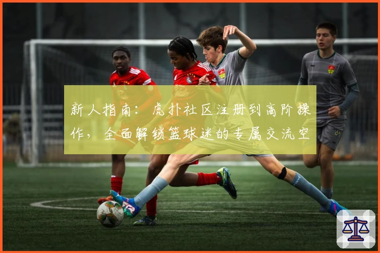 新人指南：虎扑社区注册到高阶操作，全面解锁篮球迷的专属交流空间