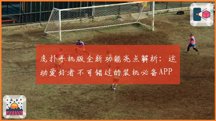 虎扑手机版全新功能亮点解析：运动爱好者不可错过的装机必备APP