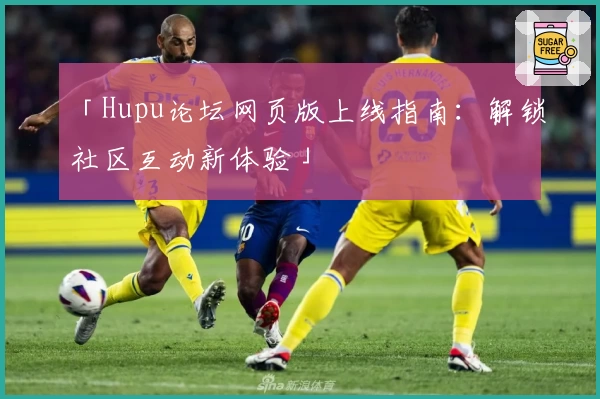 「Hupu论坛网页版上线指南：解锁社区互动新体验」