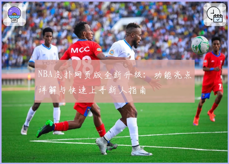 NBA虎扑网页版全新升级：功能亮点详解与快速上手新人指南