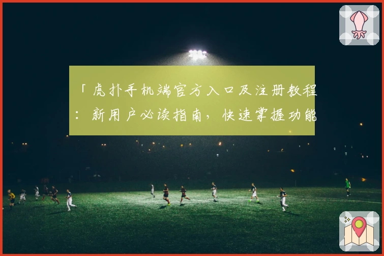 「虎扑手机端官方入口及注册教程：新用户必读指南，快速掌握功能亮点」