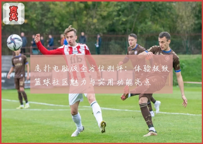虎扑电脑版全方位测评：体验极致篮球社区魅力与实用功能亮点