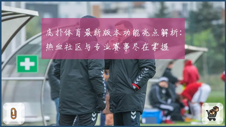 虎扑体育最新版本功能亮点解析：热血社区与专业赛事尽在掌握