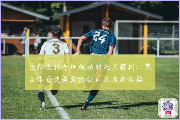 全新虎扑手机版功能亮点解析：聚合体育迷最爱的社区交流新体验