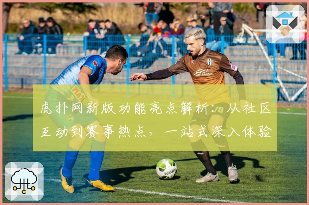 虎扑网新版功能亮点解析：从社区互动到赛事热点，一站式深入体验