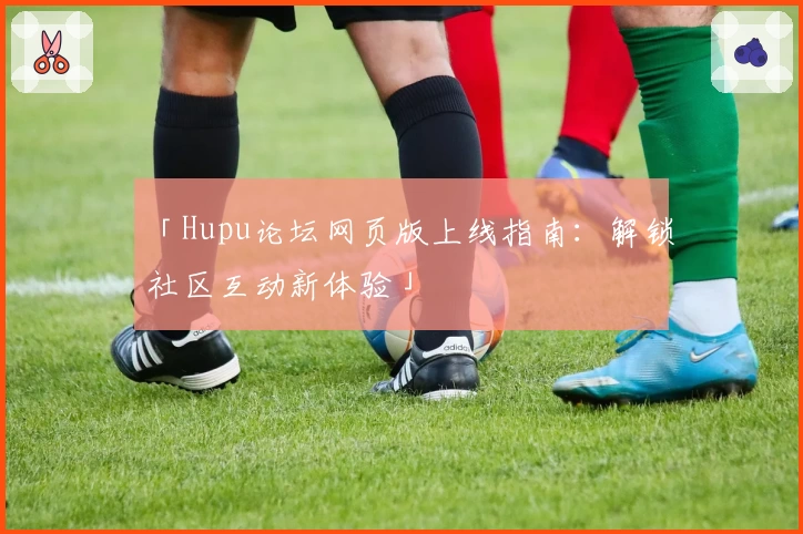 「Hupu论坛网页版上线指南：解锁社区互动新体验」