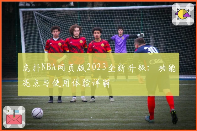 虎扑NBA网页版2023全新升级:功能亮点与使用体验详解