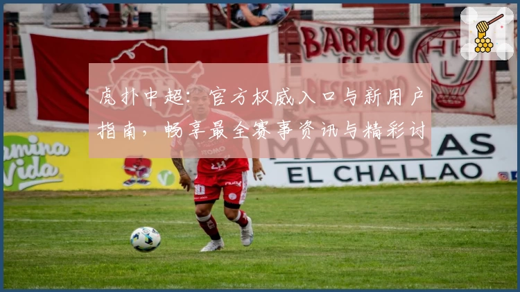 虎扑中超：官方权威入口与新用户指南，畅享最全赛事资讯与精彩讨论
