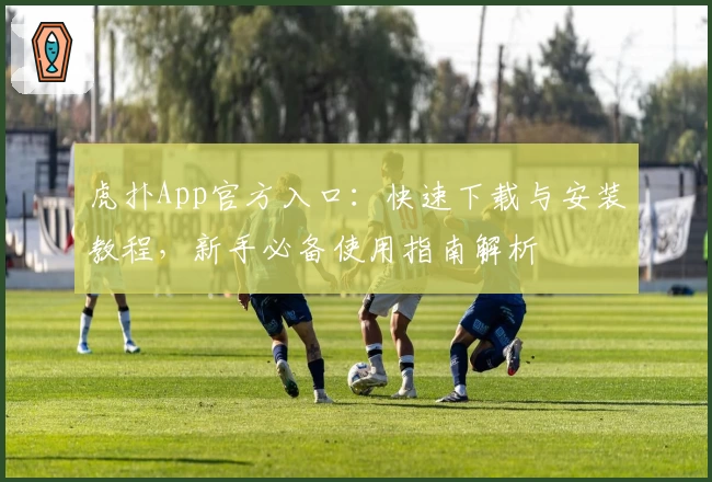 虎扑App官方入口：快速下载与安装教程，新手必备使用指南解析