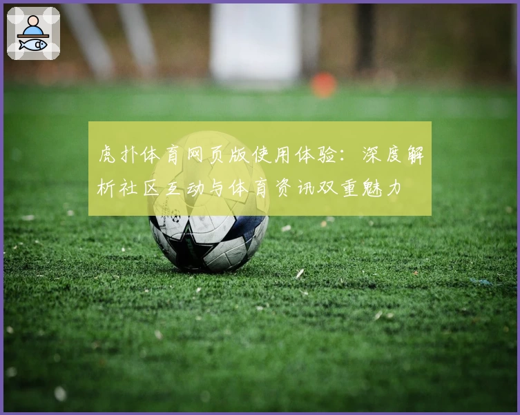 虎扑体育网页版使用体验：深度解析社区互动与体育资讯双重魅力