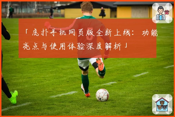 「虎扑手机网页版全新上线：功能亮点与使用体验深度解析」