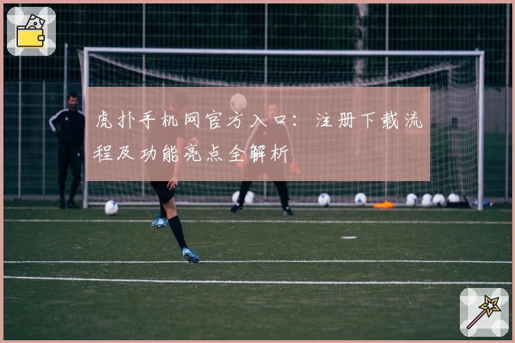 虎扑手机网官方入口：注册下载流程及功能亮点全解析