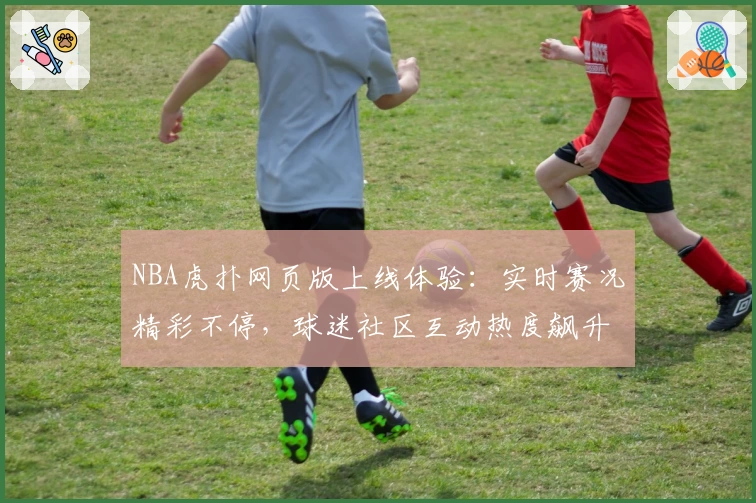 NBA虎扑网页版上线体验：实时赛况精彩不停，球迷社区互动热度飙升