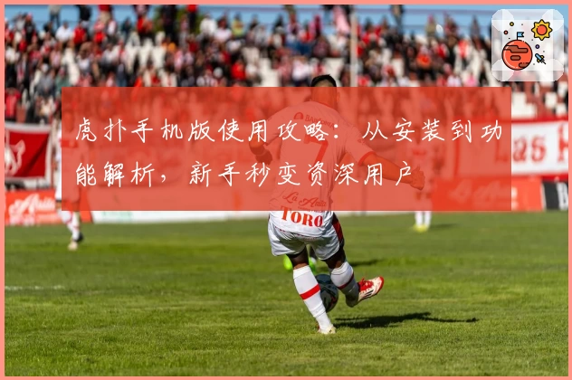 虎扑手机版使用攻略：从安装到功能解析，新手秒变资深用户