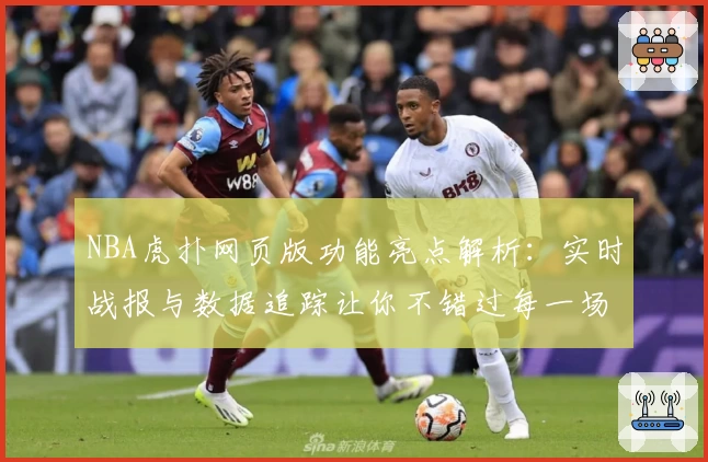 NBA虎扑网页版功能亮点解析：实时战报与数据追踪让你不错过每一场精彩