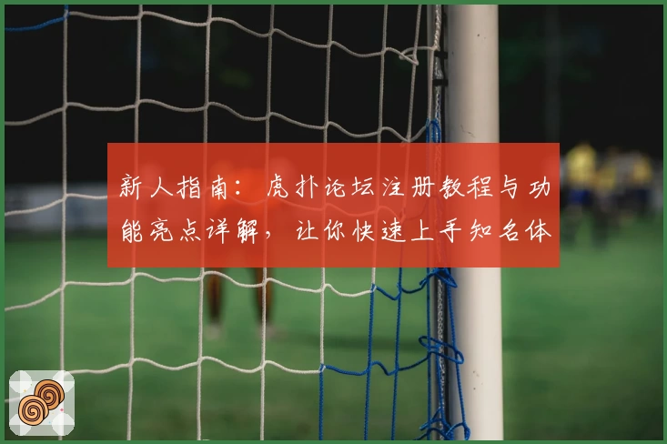 新人指南：虎扑论坛注册教程与功能亮点详解，让你快速上手知名体育社区