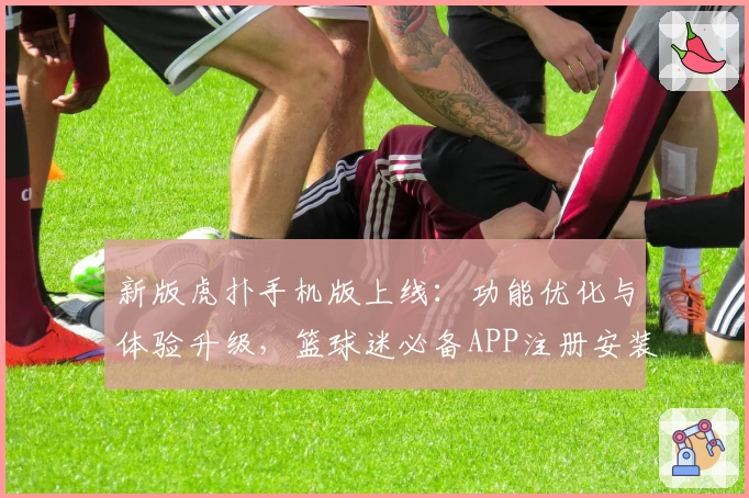 新版虎扑手机版上线：功能优化与体验升级，篮球迷必备APP注册安装教程详解