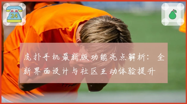 虎扑手机最新版功能亮点解析：全新界面设计与社区互动体验提升