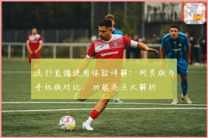 虎扑直播使用体验详解：网页版与手机版对比，功能亮点大解析