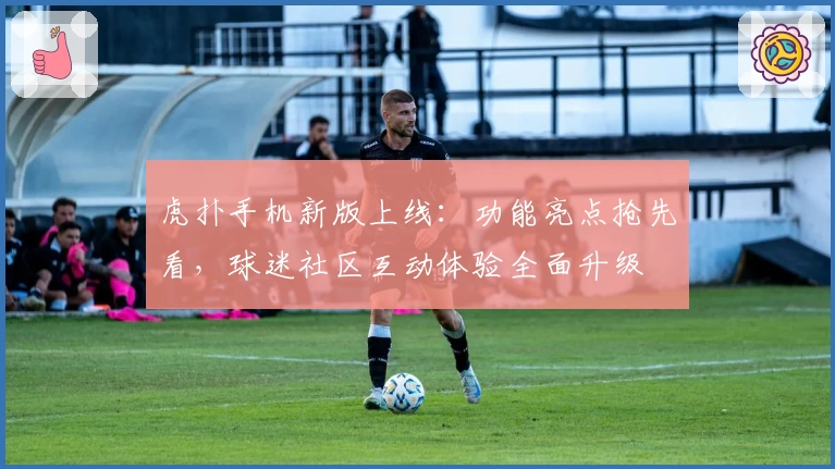 虎扑手机新版上线：功能亮点抢先看，球迷社区互动体验全面升级