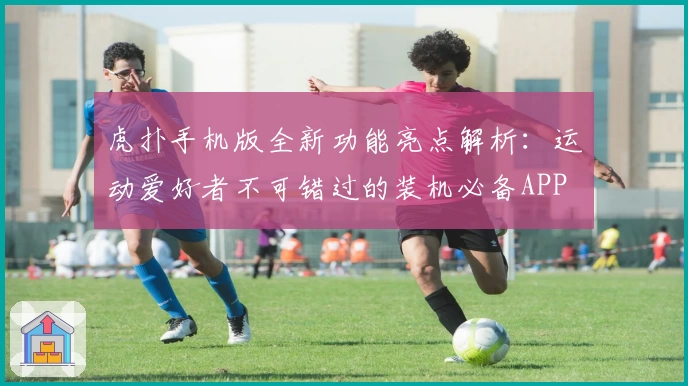 虎扑手机版全新功能亮点解析：运动爱好者不可错过的装机必备APP