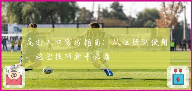 虎扑入口官方指南：从注册到使用，这些技巧新手必看