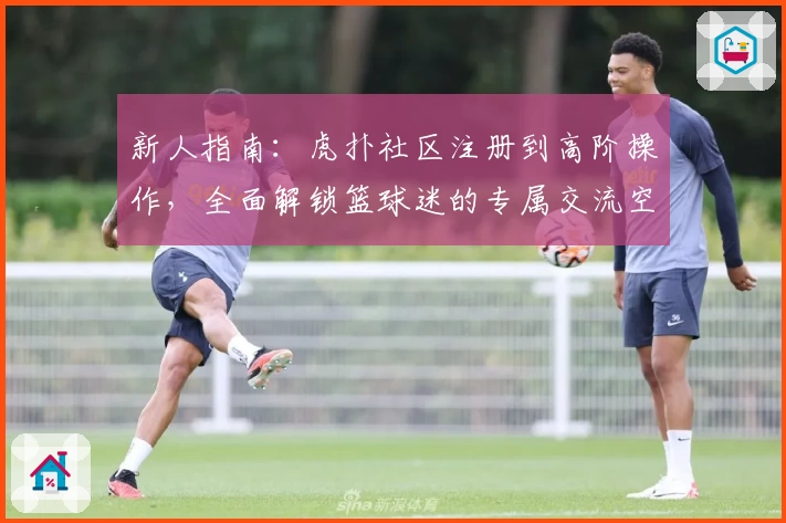 新人指南：虎扑社区注册到高阶操作，全面解锁篮球迷的专属交流空间