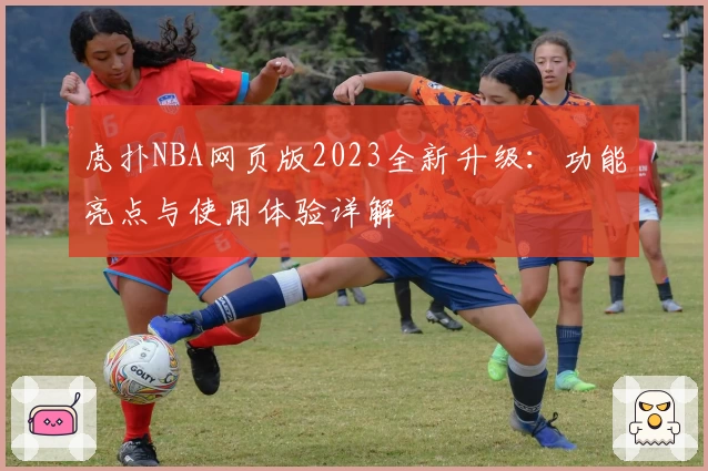 虎扑NBA网页版2023全新升级：功能亮点与使用体验详解