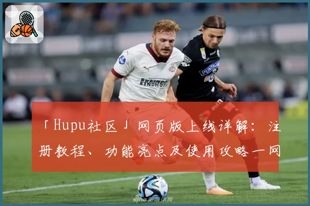 「Hupu社区」网页版上线详解：注册教程、功能亮点及使用攻略一网打尽